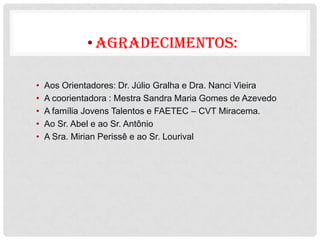 • AGRADECIMENTOS:

•   Aos Orientadores: Dr. Júlio Gralha e Dra. Nanci Vieira
•   A coorientadora : Mestra Sandra Maria Gomes de Azevedo
•   A família Jovens Talentos e FAETEC – CVT Miracema.
•   Ao Sr. Abel e ao Sr. Antônio
•   A Sra. Mirian Perissê e ao Sr. Lourival
 