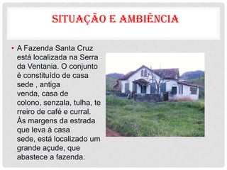 SITUAÇÃO E AMBIÊNCIA

• A Fazenda Santa Cruz
  está localizada na Serra
  da Ventania. O conjunto
  é constituído de casa
  sede , antiga
  venda, casa de
  colono, senzala, tulha, te
  rreiro de café e curral.
  Às margens da estrada
  que leva à casa
  sede, está localizado um
  grande açude, que
  abastece a fazenda.
 