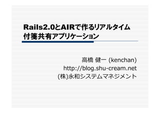 Rails2.0とAIRで作るリアルタイム
付箋共有アプリケーション


               ⾼橋 健⼀ (kenchan)
        http://blog.shu-cream.net
      (株)永和システムマネジメント