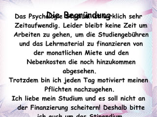 Die Begründung Das Psychologie Studium ist wirklich sehr Zeitaufwendig. Leider bleibt keine Zeit um Arbeiten zu gehen, um die Studiengebühren und das Lehrmaterial zu finanzieren von der monatlichen Miete und den Nebenkosten die noch hinzukommen abgesehen.  Trotzdem bin ich jeden Tag motiviert meinen Pflichten nachzugehen.  Ich liebe mein Studium und es soll nicht an der Finanzierung scheitern! Deshalb bitte ich euch um das Stipendium. 