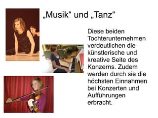 „Musik“ und „Tanz“
           Diese beiden
           Tochterunternehmen
           verdeutlichen die
           künstlerische und
           kreative Seite des
           Konzerns. Zudem
           werden durch sie die
           höchsten Einnahmen
           bei Konzerten und
           Aufführungen
           erbracht.
 