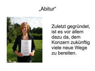 „Abitur“


     Zuletzt gegründet,
     ist es vor allem
     dazu da, dem
     Konzern zukünftig
     viele neue Wege
     zu bereiten.
 