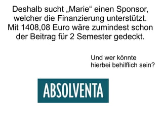 Deshalb sucht „Marie“ einen Sponsor,
 welcher die Finanzierung unterstützt.
Mit 1408,08 Euro wäre zumindest schon
  der Beitrag für 2 Semester gedeckt.

                     Und wer könnte
                     hierbei behilflich sein?
 