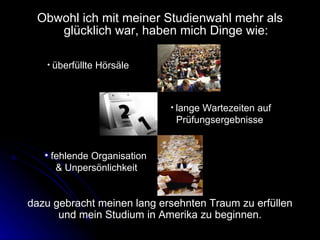 Obwohl ich mit meiner Studienwahl mehr als glücklich war, haben mich Dinge wie: überfüllte Hörsäle   lange Wartezeiten auf  Prüfungsergebnisse dazu gebracht meinen lang ersehnten Traum zu erfüllen und mein Studium in Amerika zu beginnen. fehlende Organisation  & Unpersönlichkeit 