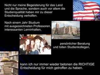 Nicht nur meine Begeisterung für das Land  und die Sprache, sondern auch vor allem die Studienqualität haben mir zu dieser  Entscheidung verholfen.  Nach einem Jahr Studium  mit ausgezeichneten Professoren,  interessanten Lerninhalten,  persönlicher Beratung  und tollen Studienkollegen,  kann ich nur immer wieder betonen die RICHTIGE Entscheidung für mich getroffen zu haben.  