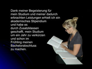 Dank meiner Begeisterung für  mein Studium und meiner dadurch  erbrachten Leistungen erhielt ich ein  akademisches Stipendium  und habe es  durch Zusatzklassen  geschafft, mein Studium  um ein Jahr zu verkürzen  und schon im Frühling meinen  Bachelorabschluss  zu machen.  