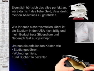 Eigentlich hört sich das alles perfekt an, wäre da nicht das liebe Geld, dass droht meinen Abschluss zu gefährden.  Wie Ihr euch sicher vorstellen könnt ist ein Studium in den USA nicht billig und mein Budget trotz Stipendium und Nebenjob fast ausgeschöpft.  Um nun die anfallenden Kosten wie  Studiengebühren, Wohnungsmiete,  und Bücher zu bezahlen 