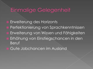Einmalige GelegenheitErweiterung des HorizontsPerfektionierung von SprachkenntnissenErweiterung von Wissen und FähigkeitenErhöhung von Einstiegschancen in den Beruf Gute Jobchancen im Ausland