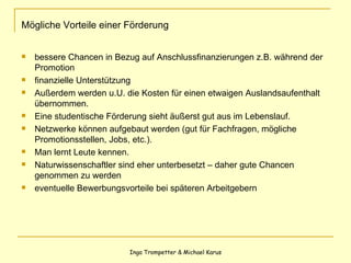 Mögliche Vorteile einer Förderung bessere Chancen in Bezug auf Anschlussfinanzierungen z.B. während der Promotion finanzielle Unterstützung Außerdem werden u.U. die Kosten für einen etwaigen Auslandsaufenthalt übernommen. Eine studentische Förderung sieht äußerst gut aus im Lebenslauf. Netzwerke können aufgebaut werden (gut für Fachfragen, mögliche Promotionsstellen, Jobs, etc.). Man lernt Leute kennen. Naturwissenschaftler sind eher unterbesetzt – daher gute Chancen genommen zu werden eventuelle Bewerbungsvorteile bei späteren Arbeitgebern 