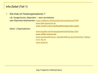 Info-Zettel (Teil 1) Wie finde ich Förderorganisationen ? z.B. Google-Suche „Stipendien“ – dann durchklicken  oder Stipendien-Datenbanken:  www.e-fellows.net/de/public/show/detail.php/5789     www.bildungsserver.de   www.studis-online.de / StudInfo /stipendien.php3 (Dach- ) Organisationen:   www.begabte.de/homepagewerke/html/index.html   www.stifterverband.de   www.studienstiftung.de  (Studienstiftung des Deutschen Volkes)   www.dfg.de   www.daad.de 