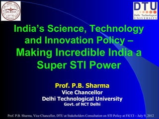 India’s Science, Technology
      and Innovation Policy –
      Making Incredible India a
         Super STI Power
                                  Prof. P.B. Sharma
                               Vice Chancellor
                        Delhi Technological University
                                        Govt. of NCT Delhi

Prof. P.B. Sharma, Vice Chancellor, DTU at Stakeholders Consultation on STI Policy at FICCI – July 9, 2012
 