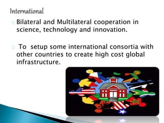 Bilateral and Multilateral cooperation in
science, technology and innovation.
To setup some international consortia with
other countries to create high cost global
infrastructure.
 