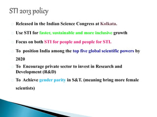 Released in the Indian Science Congress at Kolkata.
Use STI for faster, sustainable and more inclusive growth
Focus on both STI for people and people for STI.
To position India among the top five global scientific powers by
2020
To Encourage private sector to invest in Research and
Development (R&D)
To Achieve gender parity in S&T. (meaning bring more female
scientists)
 