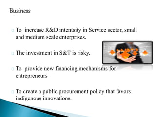 To increase R&D intentsity in Service sector, small
and medium scale enterprises.
The investment in S&T is risky.
To provide new financing mechanisms for
entrepreneurs
To create a public procurement policy that favors
indigenous innovations.
 