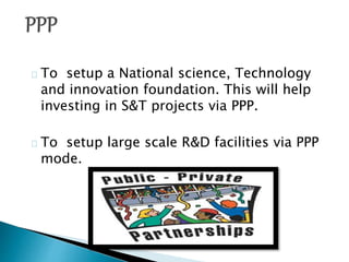 To setup a National science, Technology
and innovation foundation. This will help
investing in S&T projects via PPP.
To setup large scale R&D facilities via PPP
mode.
 