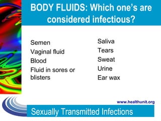 Sexually Transmitted Infections
www.healthunit.org
BODY FLUIDS: Which one’s are
considered infectious?
Semen
Vaginal fluid
Blood
Fluid in sores or
blisters
Saliva
Tears
Sweat
Urine
Ear wax
 