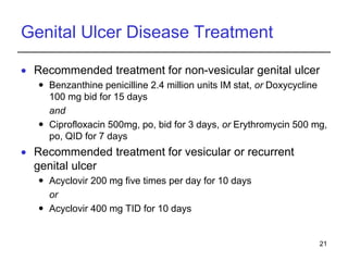 21
Genital Ulcer Disease Treatment
 Recommended treatment for non-vesicular genital ulcer
 Benzanthine penicilline 2.4 million units IM stat, or Doxycycline
100 mg bid for 15 days
and
 Ciprofloxacin 500mg, po, bid for 3 days, or Erythromycin 500 mg,
po, QID for 7 days
 Recommended treatment for vesicular or recurrent
genital ulcer
 Acyclovir 200 mg five times per day for 10 days
or
 Acyclovir 400 mg TID for 10 days
 