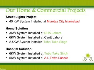 Our Home & Commercial Projects 
Street Lights Project 
40 KW System Installed at Mumtaz City Islamabad 
Home Solution 
3KW System Installed at DHA Lahore 
6KW System Installed at Cantt Lahore 
2.5KW System Installed Toba Take Singh 
Hospital Solution 
6KW System Installed at Toba Take Singh 
5KW System Installed at A.I. Town Lahore  