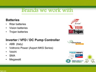 Batteries 
•Ritar batteries 
•Vision batteries 
•Trojan batteries 
Inverter / VFD / DC Pump Controller 
•ABB (Italy) 
•Voltronic Power (Axpert MKS Series) 
•Veichi 
•SMA 
•Megawatt 
Brands we work with  