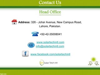 Contact Us 
Head Office 
Address: 326 - Johar Avenue, New Campus Road, 
Lahore, Pakistan. 
: +92-42-35008041 
www.solartechintl.com 
info@solartechintl.com 
www.facebook.com/solartechintl 
 