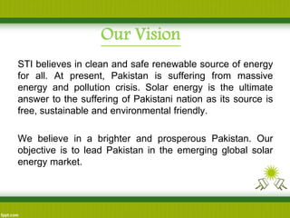 Our Vision 
STI believes in clean and safe renewable source of energy for all. At present, Pakistan is suffering from massive energy and pollution crisis. Solar energy is the ultimate answer to the suffering of Pakistani nation as its source is free, sustainable and environmental friendly. 
We believe in a brighter and prosperous Pakistan. Our objective is to lead Pakistan in the emerging global solar energy market.  