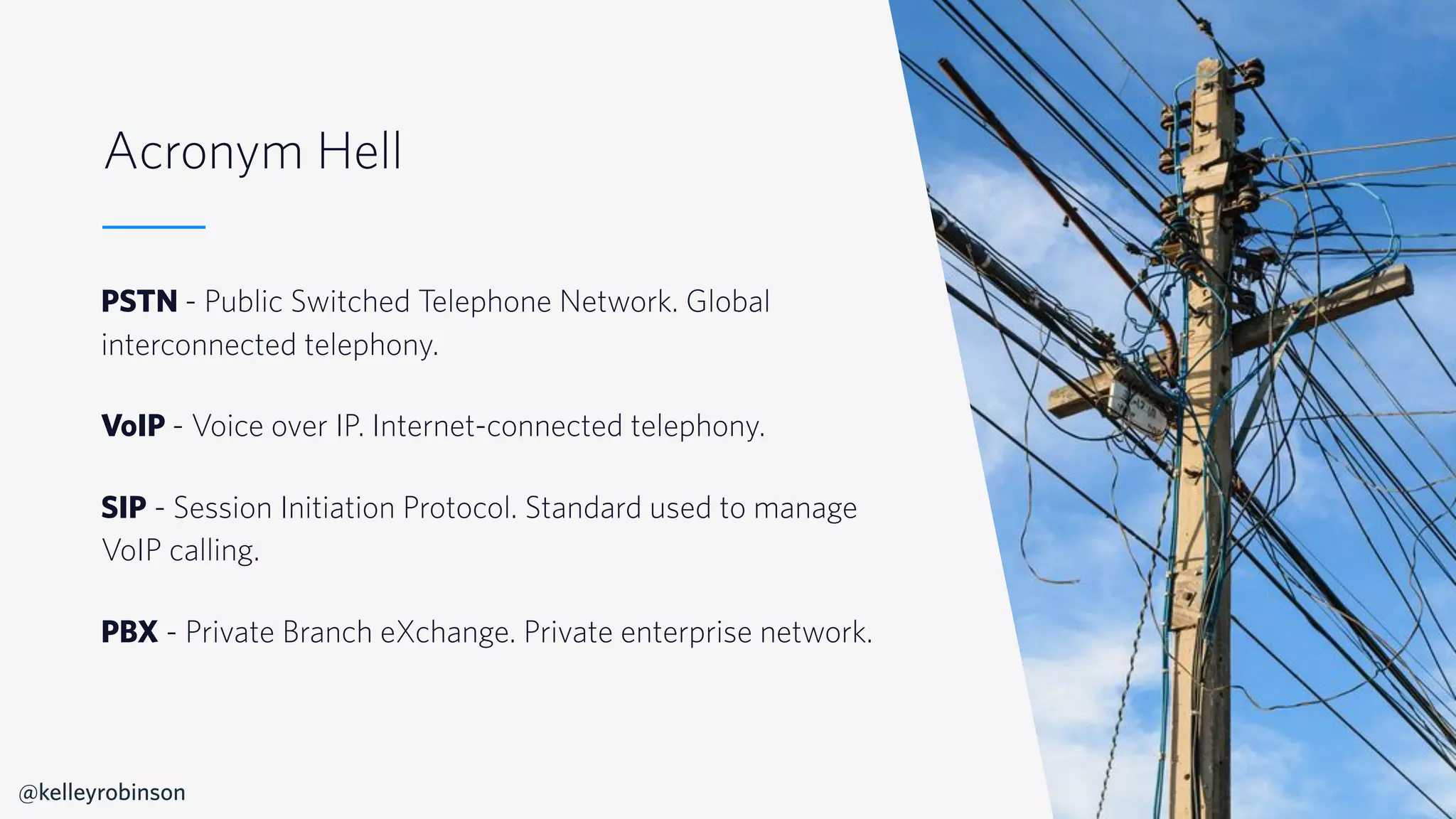 © 2019 TWILIO INC. ALL RIGHTS RESERVED.
Acronym Hell
PSTN - Public Switched Telephone Network. Global
interconnected telephony.
VoIP - Voice over IP. Internet-connected telephony.
SIP - Session Initiation Protocol. Standard used to manage
VoIP calling.
PBX - Private Branch eXchange. Private enterprise network.
@kelleyrobinson
 