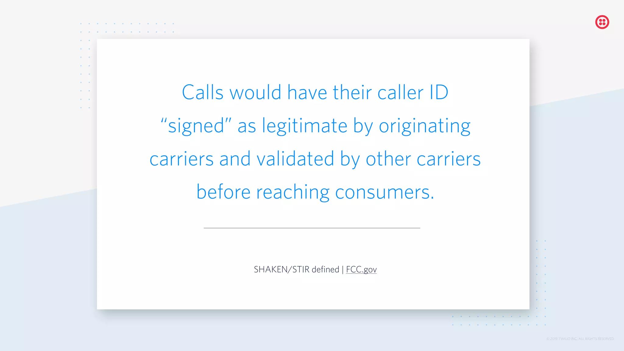 © 2019 TWILIO INC. ALL RIGHTS RESERVED.
Calls would have their caller ID
“signed” as legitimate by originating
carriers and validated by other carriers
before reaching consumers.
SHAKEN/STIR defined | FCC.gov
 