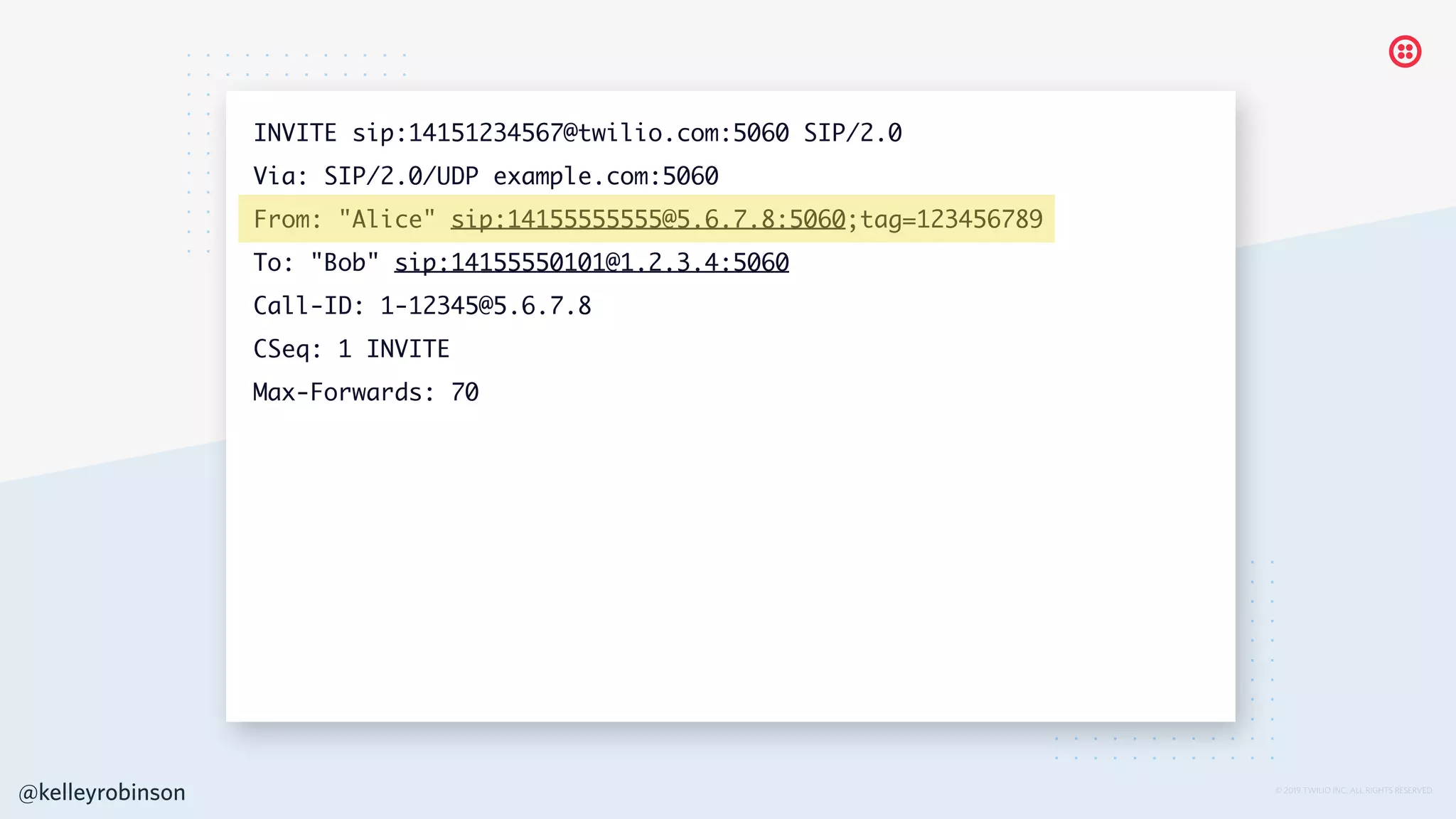 © 2019 TWILIO INC. ALL RIGHTS RESERVED.
INVITE sip:14151234567@twilio.com:5060 SIP/2.0
Via: SIP/2.0/UDP example.com:5060
From: "Alice" sip:14155555555@5.6.7.8:5060;tag=123456789
To: "Bob" sip:14155550101@1.2.3.4:5060
Call-ID: 1-12345@5.6.7.8
CSeq: 1 INVITE
Max-Forwards: 70
@kelleyrobinson
 