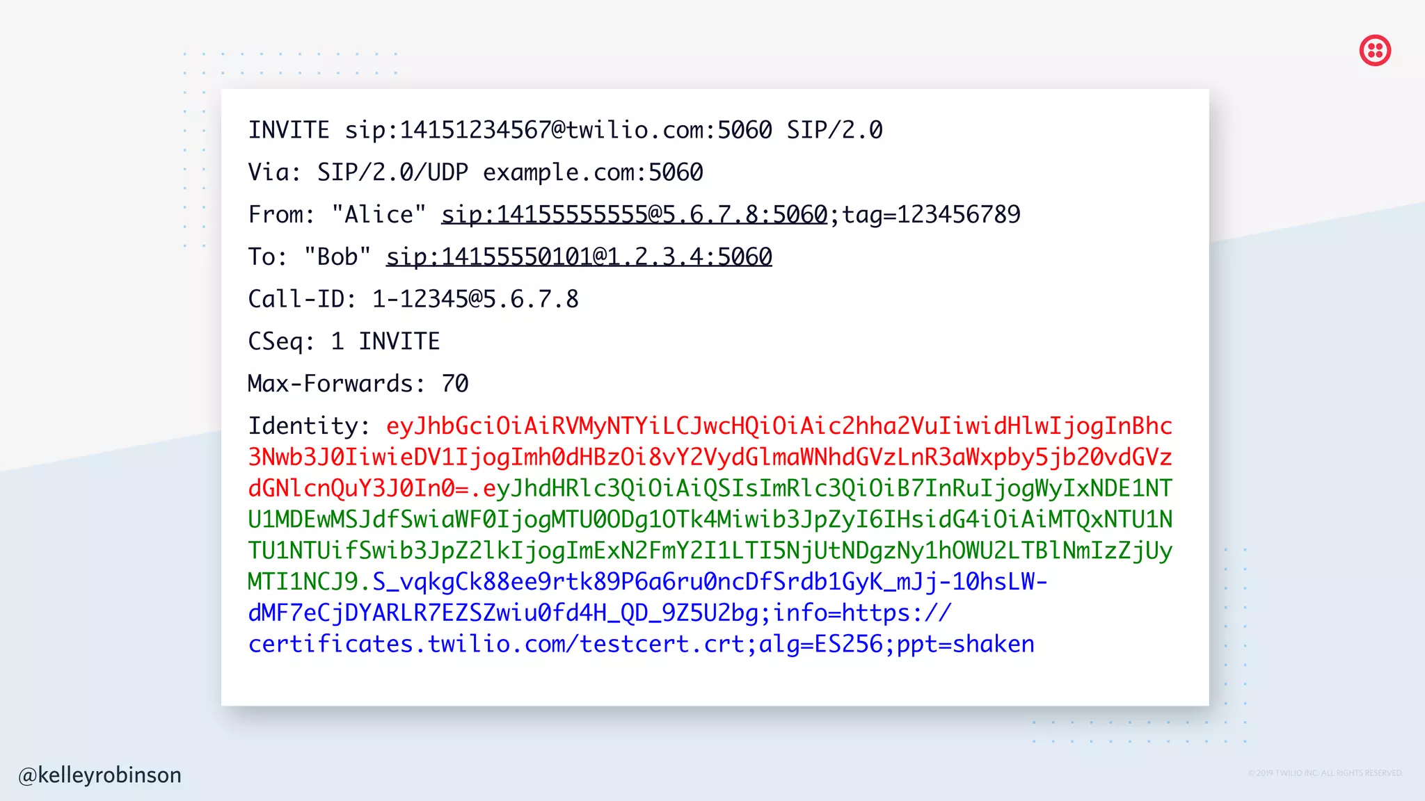 © 2019 TWILIO INC. ALL RIGHTS RESERVED.
INVITE sip:14151234567@twilio.com:5060 SIP/2.0
Via: SIP/2.0/UDP example.com:5060
From: "Alice" sip:14155555555@5.6.7.8:5060;tag=123456789
To: "Bob" sip:14155550101@1.2.3.4:5060
Call-ID: 1-12345@5.6.7.8
CSeq: 1 INVITE
Max-Forwards: 70
Identity: eyJhbGciOiAiRVMyNTYiLCJwcHQiOiAic2hha2VuIiwidHlwIjogInBhc
3Nwb3J0IiwieDV1IjogImh0dHBzOi8vY2VydGlmaWNhdGVzLnR3aWxpby5jb20vdGVz
dGNlcnQuY3J0In0=.eyJhdHRlc3QiOiAiQSIsImRlc3QiOiB7InRuIjogWyIxNDE1NT
U1MDEwMSJdfSwiaWF0IjogMTU0ODg1OTk4Miwib3JpZyI6IHsidG4iOiAiMTQxNTU1N
TU1NTUifSwib3JpZ2lkIjogImExN2FmY2I1LTI5NjUtNDgzNy1hOWU2LTBlNmIzZjUy
MTI1NCJ9.S_vqkgCk88ee9rtk89P6a6ru0ncDfSrdb1GyK_mJj-10hsLW-
dMF7eCjDYARLR7EZSZwiu0fd4H_QD_9Z5U2bg;info=https://
certificates.twilio.com/testcert.crt;alg=ES256;ppt=shaken
@kelleyrobinson
 