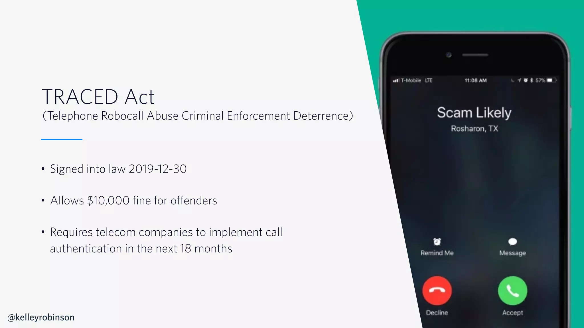 © 2019 TWILIO INC. ALL RIGHTS RESERVED.
TRACED Act
• Signed into law 2019-12-30
• Allows $10,000 fine for offenders
• Requires telecom companies to implement call
authentication in the next 18 months
(Telephone Robocall Abuse Criminal Enforcement Deterrence)
@kelleyrobinson
 
