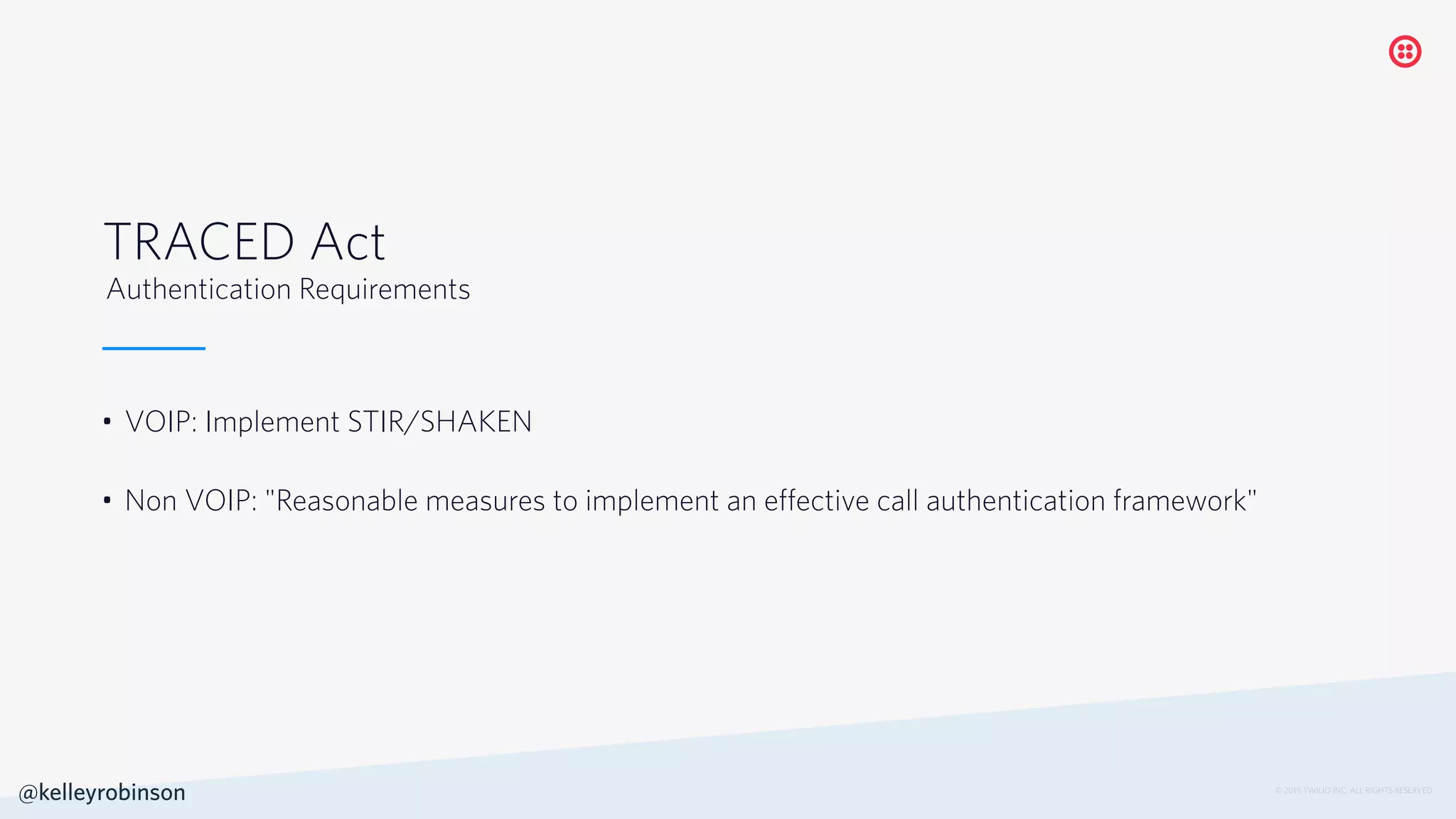© 2019 TWILIO INC. ALL RIGHTS RESERVED.
• VOIP: Implement STIR/SHAKEN
• Non VOIP: "Reasonable measures to implement an effective call authentication framework"
TRACED Act
Authentication Requirements
@kelleyrobinson
 