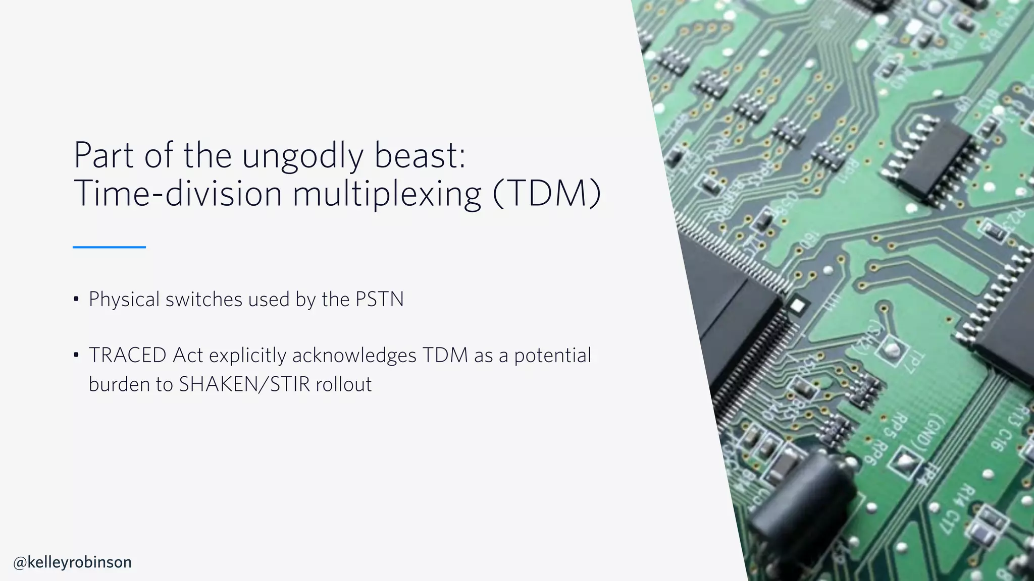 © 2019 TWILIO INC. ALL RIGHTS RESERVED.
Part of the ungodly beast:
Time-division multiplexing (TDM)
• Physical switches used by the PSTN
• TRACED Act explicitly acknowledges TDM as a potential
burden to SHAKEN/STIR rollout
@kelleyrobinson
 