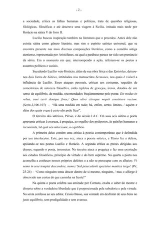 a sociedade, critica as falhas humanas e políticas, trata de questões religiosas,
filológicas, filosóficas e até descreve uma viagem à Sicília, imitada mais tarde por
Horácio na sátira V do livro II.
Lucílio buscou inspiração também na literatura que o precedeu. Antes dele não
existia sátira como gênero literário, mas sim o espírito satírico universal, que se
encontra presente nas mais diversas composições literárias, como a comédia antiga
ateniense, representada por Aristófanes, na qual a parábase parece ter sido um prenúncio
da sátira. Era o momento em que, interrompendo a ação, referiam-se os poetas a
assuntos políticos e sociais.
Sucedendo Lucílio veio Horácio, além de sua obra lírica e das Epístolas, deixou-
nos dois livros de Sátiras, intitulados nos manuscritos Sermones, nos quais é visível a
influência de Lucílio. Esses ataques pessoais, críticas aos costumes, seguidos de
comentários de natureza filosófica, estão repletos de gracejos, ironia, dotados de um
senso de equilíbrio, de medida, recomendados freqüentemente pelo poeta: Est modus in
rebus, sunt certi denique fines,/ Quos ultra citraque nequit consistere rectum.
(Serm.,I,106-107) - “Há uma medida em tudo; há, enfim, certos limites, / aquém e
além dos quais o que é certo não pode ficar”.
O terceiro dos satíricos, Pérsio, é do século I d.C. Em suas seis sátiras o poeta
apresenta criticas à avareza, à preguiça, ao orgulho dos poderosos, às paixões humanas e
recomenda, tal qual seu antecessor, o equilíbrio.
A primeira delas contém uma crítica à poesia contemporânea que é defendida
por um interlocutor. Este, por sua vez, ataca a poesia satírica, e Pérsio faz a defesa,
apoiando-se nos poetas Lucílio e Horácio. A segunda critica as preces dirigidas aos
deuses, segundo o poeta, insensatas. Na terceira ataca a preguiça e faz uma exortação
aos estudos filosóficos, princípio da virtude e do bem supremo. Na quarta o poeta nos
aconselha a conhecer nossos próprios defeitos e a não se preocupar com os alheios: Vt
nemo in sese temptat descendere, nemo,/ Sed praecedenti spectatur mantica tergo! (IV,
23-24) – “Como ninguém tenta descer dentro de si mesmo, ninguém, / mas o alforge é
observado nas costas do que caminha na frente!”
Na quinta o poeta celebra sua amizade por Cornuto, exalta o saber do mestre e
disserta sobre a verdadeira liberdade que é proporcionada pela sabedoria e pela virtude.
Na sexta confessa ao seu editor, Céssio Basso, sua vontade em desfrutar de seus bens no
justo equilíbrio, sem prodigalidade e sem avareza.
- 2 -
 