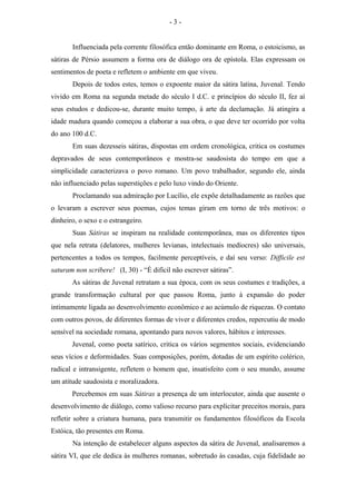Influenciada pela corrente filosófica então dominante em Roma, o estoicismo, as
sátiras de Pérsio assumem a forma ora de diálogo ora de epístola. Elas expressam os
sentimentos de poeta e refletem o ambiente em que viveu.
Depois de todos estes, temos o expoente maior da sátira latina, Juvenal. Tendo
vivido em Roma na segunda metade do século I d.C. e princípios do século II, fez aí
seus estudos e dedicou-se, durante muito tempo, à arte da declamação. Já atingira a
idade madura quando começou a elaborar a sua obra, o que deve ter ocorrido por volta
do ano 100 d.C.
Em suas dezesseis sátiras, dispostas em ordem cronológica, critica os costumes
depravados de seus contemporâneos e mostra-se saudosista do tempo em que a
simplicidade caracterizava o povo romano. Um povo trabalhador, segundo ele, ainda
não influenciado pelas superstições e pelo luxo vindo do Oriente.
Proclamando sua admiração por Lucílio, ele expõe detalhadamente as razões que
o levaram a escrever seus poemas, cujos temas giram em torno de três motivos: o
dinheiro, o sexo e o estrangeiro.
Suas Sátiras se inspiram na realidade contemporânea, mas os diferentes tipos
que nela retrata (delatores, mulheres levianas, intelectuais medíocres) são universais,
pertencentes a todos os tempos, facilmente perceptíveis, e daí seu verso: Difficile est
saturam non scribere! (I, 30) - “É difícil não escrever sátiras”.
As sátiras de Juvenal retratam a sua época, com os seus costumes e tradições, a
grande transformação cultural por que passou Roma, junto à expansão do poder
intimamente ligada ao desenvolvimento econômico e ao acúmulo de riquezas. O contato
com outros povos, de diferentes formas de viver e diferentes credos, repercutiu de modo
sensível na sociedade romana, apontando para novos valores, hábitos e interesses.
Juvenal, como poeta satírico, critica os vários segmentos sociais, evidenciando
seus vícios e deformidades. Suas composições, porém, dotadas de um espírito colérico,
radical e intransigente, refletem o homem que, insatisfeito com o seu mundo, assume
um atitude saudosista e moralizadora.
Percebemos em suas Sátiras a presença de um interlocutor, ainda que ausente o
desenvolvimento de diálogo, como valioso recurso para explicitar preceitos morais, para
refletir sobre a criatura humana, para transmitir os fundamentos filosóficos da Escola
Estóica, tão presentes em Roma.
Na intenção de estabelecer alguns aspectos da sátira de Juvenal, analisaremos a
sátira VI, que ele dedica às mulheres romanas, sobretudo às casadas, cuja fidelidade ao
- 3 -
 