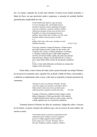 lar e ao esposo, segundo ele, já não mais nutriam. O poeta evoca tempos passados, a
Idade de Ouro, em que persistiam ainda a segurança, a sensação de unidade familiar
garantida pela simplicidade de vida:
Credo Pudicitiam Saturno rege moratam
in terris uisamque diu, cum frigìda paruas
praeberet spelunca domos ignemque laremque
et pecus et dominos communi clauderet umbra,
siluestrem montana torum cum sterneret uxor
frondibus et culmo uicinarumque ferarum
pellibus, haut similis tibi, Cynthia, nec tibi, cuius
turbauit nitidos extinctus passer ocellos.
[...]
quippe aliter tunc orbe nouo caeloque recenti
uiuebant homines. (1-8;11-12)
Creio que, durante o tempo de Saturno, o Pudor morou
por muito tempo na terra; tempo em que reunia, sob
o mesmo teto, o fogo, os deuses protetores, os animais
e o homem; tempo em que a rude mulher preparava
um leito silvestre de folha e palha, das peles dos animais
mais próximos. Quanto era ela diferente de ti, Cíntia, e
de ti, cujos lindos olhos a morte de um pássaro umedeceu.
[...]
Como viviam então diferentes os homens no começo dos
tempos, neste céu recente.
Nesta sátira, a mais extensa de todas, tenta o poeta dissuadir seu amigo Póstumo
de um possível casamento, pois, segundo eles, já desde a Idade de Prata, a devassidão e
o adultério se implantaram sobre a terra, e não mais se respeitam os deuses protetores do
casamento:
Anticum et uetus est alienum, Postume, lectum
concutere atque sacri genium contemnere fulcri.
Omne aliud crimen mox ferrea protulit aetas:
uiderunt primos argentea saecula moechos. (21-24)
É antigo, ó Póstumo, o hábito de fazer ranger a cama
alheia e desprezar o Gênio que preside o leito nupcial.
A idade ferrenha trouxe todos os outros crimes, mas foi
a idade argêntea que viu os primeiros adultérios.
Tentando demover Póstumo da idéia de casamento, indaga-lhe sobre a loucura
de tal intento: as piores soluções são melhores que a de ser escravo de uma mulher, até
mesmo a morte:
Conuentum tamen et pactum et sponsalia nostra
tempestate paras iamque a tonsore magistro
pecteris et digito pignus fortasse dedisti?
Certe sanus eras. Vxorem, Postume, ducis?
Dic qua Tisiphone, quibus exagitere colubris.
- 4 -
 