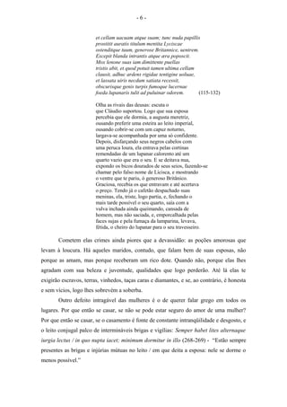 et cellam uacuam atque suam; tunc nuda papillis
prostitit auratis titulum mentita Lyciscae
ostenditque tuum, generose Britannice, uentrem.
Excepit blanda intrantis atque æra poposcit.
Mox lenone suas iam dimittente puellas
tristis abit, et quod potuit tamen ultima cellam
clausit, adhuc ardens rigidae tentigine uoluae,
et lassata uiris necdum satiata recessit,
obscurisque genis turpis fumoque lucernae
foeda lupanaris tulit ad puluinar odorem. (115-132)
Olha as rivais das deusas: escuta o
que Cláudio suportou. Logo que sua esposa
percebia que ele dormia, a augusta meretriz,
ousando preferir uma esteira ao leito imperial,
ousando cobrir-se com um capuz noturno,
largava-se acompanhada por uma só confidente.
Depois, disfarçando seus negros cabelos com
uma peruca loura, ela entrava pelas cortinas
remendadas de um lupanar calorento até um
quarto vazio que era o seu. E se deitava nua,
expondo os bicos dourados de seus seios, fazendo-se
chamar pelo falso nome de Licisca, e mostrando
o ventre que te pariu, ó generoso Britânico.
Graciosa, recebia os que entravam e até acertava
o preço. Tendo já o cafetão despachado suas
meninas, ela, triste, logo partia, e, fechando o
mais tarde possível o seu quarto, saía com a
vulva inchada ainda queimando, cansada de
homem, mas não saciada, e, emporcalhada pelas
faces sujas e pela fumaça da lamparina, levava,
fétida, o cheiro do lupanar para o seu travesseiro.
Cometem elas crimes ainda piores que a devassidão: as poções amorosas que
levam à loucura. Há aqueles maridos, contudo, que falam bem de suas esposas, não
porque as amam, mas porque receberam um rico dote. Quando não, porque elas lhes
agradam com sua beleza e juventude, qualidades que logo perderão. Até lá elas te
exigirão escravos, terras, vinhedos, taças caras e diamantes, e se, ao contrário, é honesta
e sem vícios, logo lhes sobrevém a soberba.
Outro defeito intragável das mulheres é o de querer falar grego em todos os
lugares. Por que então se casar, se não se pode estar seguro do amor de uma mulher?
Por que então se casar, se o casamento é fonte de constante intranqüilidade e desgosto, e
o leito conjugal palco de intermináveis brigas e vigílias: Semper habet lites alternaque
iurgia lectus / in quo nupta iacet; minimum dormitur in illo (268-269) - “Estão sempre
presentes as brigas e injúrias mútuas no leito / em que deita a esposa: nele se dorme o
menos possível.”
- 6 -
 