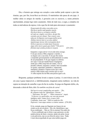 Ora, o homem que entrega seu coração a uma mulher pode esperar a pior das
tiranias, que, por fim, levar-lhe-á ao divórcio. O matrimônio não passa de um jogo. A
mulher odeia os amigos do marido, é grosseira com os escravos, e, numa primeira
oportunidade, arranja logo outro casamento. Além de tudo isso, a sogra, a cúmplice de
todas as malvadezas da esposa, é ela a que faz de tudo para atravancar o casamento:
Desperanda tibi salua concordia socru.
Illa docet spoliis nudi gaudere mariti,
illa docet missis a corruptore tabellis
nil rude nec simplex rescribere, decipit illa
custodes aut ære domat. Tum corpore sano
aduocat Archigenen onerosaque pallia iactat.
Abditus interea latet et secretus adulter
inpatiensque morae silet et praeputia ducit.
Scilicet expectas ut tradat mater honestos
atque alios mores quam quos habet? Vtile porro
filiolam turpi uetulae producere turpem. (231-241)
Enquanto a sogra estiver viva tu não terás sossego.
É ela que ensina a filha a depenar o marido, a
se alegrar com a sua ruína. É ela que lhe ensina
a responder grosseiramente ou delicadamente as cartas
de um pretendente. É ela que engana ou suborna
um vigia. É ela que manda buscar Arquígenes,
ainda que a filha esteja bem de saúde, e tira as
pesadas cobertas, enquanto o amante, bem escondido
no quarto, esperando caladinho e, impaciente,
manipula o prepúcio. Esperas acaso que a mãe
ensine a filha modos mais corretos que os seus?
A velha nojenta faz da filha uma pessoa igual a ela.
Briguenta, qualquer problema levará a esposa à justiça. A convivência com ela
em casa é quase impossível, e, habilidosamente, imaginará outras mulheres na vida do
esposo na intenção de camuflar o que ela faz às ocultas. Se pega em flagrante delito, ela,
descarada e cheia de fúria, dirá: Eu também sou feita de carne!
Sed iacet in serui complexibus aut equitis – “Dic,
dic aliquem sodes hic, Quintiliane, colorem.”
– “Haeremus. Dic ipsa.” – “Olim conuenerat”, inquit,
“Vt faceres, tu, quod uelles; nec non ego possem
Indulgere mihi: clames licet, et mare cœlo
Confundas, homo sum.” Nihil est audacius illis
Deprensis: iram atque animos a crimine sumunt. (278-285)
Ei-la, contudo, pega em flagrante nos braços de um
criado ou de um cavaleiro: –Diz, diz, Quintiliano o que
ficou combinado. – Não sei. Diz tu mesma! Ela então diz:
– Ficou combinado que tu farias o que quisesses; eu não
poderia deixar de fazer o mesmo: podes até gritar, trocar
o céu pela terra, mas eu sou feita de carne e osso. Nada
é mais desavergonhado do que uma mulher pega em
- 7 -
 