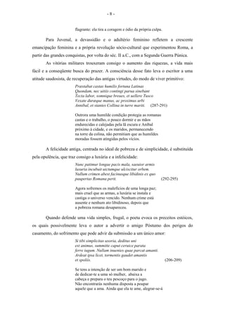 flagrante: ela tira a coragem e ódio da própria culpa.
Para Juvenal, a devassidão e o adultério feminino refletem a crescente
emancipação feminina e a própria revolução sócio-cultural que experimentou Roma, a
partir das grandes conquistas, por volta do séc. II a.C., com a Segunda Guerra Púnica.
As vitórias militares trouxeram consigo o aumento das riquezas, a vida mais
fácil e a conseqüente busca do prazer. A consciência desse fato leva o escritor a uma
atitude saudosista, de recuperação das antigas virtudes, do modo de viver primitivo:
Præstabat castas humilis fortuna Latinas
Quondam, nec uitiis contingi parua sinebant
Tecta labor, somnique breues, et uellere Tusco
Vexate duræque manus, ac proximus urbi
Annibal, et stantes Collina in turre mariti. (287-291)
Outrora uma humilde condição protegia as romanas
castas e o trabalho, o pouco dormir e as mãos
endurecidas e calejadas pela lã escura e Aníbal
próximo à cidade, e os maridos, permanecendo
na torre da colina, não permitiam que as humildes
moradas fossem atingidas pelos vícios.
A felicidade antiga, centrada no ideal de pobreza e de simplicidade, é substituída
pela opulência, que traz consigo a luxúria e a infelicidade:
Nunc patimur longae pacis mala, saeuior armis
luxuria incubuit uictumque ulciscitur orbem.
Nullum crimen abest facinusque libidinis ex quo
paupertas Romana perit. (292-295)
Agora sofremos os malefícios de uma longa paz;
mais cruel que as armas, a luxúria se instala e
castiga o universo vencido. Nenhum crime está
ausente e nenhum ato libidinoso, depois que
a pobreza romana desapareceu.
Quando defende uma vida simples, frugal, o poeta evoca os preceitos estóicos,
os quais possivelmente leva o autor a advertir o amigo Póstumo dos perigos do
casamento, do sofrimento que pode advir da submissão a um único amor:
Si tibi simplicitas uxoria, deditus uni
est animus, summitte caput ceruice parata
ferre iugum. Nullam inuenies quae parcat amanti.
Ardeat ipsa licet, tormentis gaudet amantis
et spoliis. (206-209)
Se tens a intenção de ser um bom marido e
de dedicar-te a uma só mulher, abaixa a
cabeça e prepara o teu pescoço para o jugo.
Não encontrarás nenhuma disposta a poupar
aquele que a ama. Ainda que ela te ame, alegrar-se-á
- 8 -
 