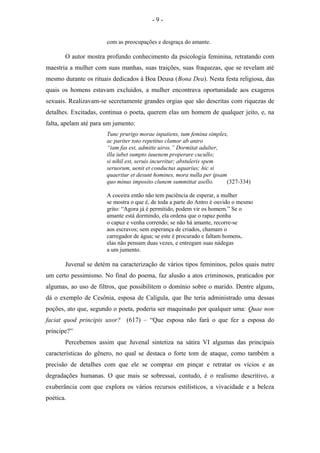 com as preocupações e desgraça do amante.
O autor mostra profundo conhecimento da psicologia feminina, retratando com
maestria a mulher com suas manhas, suas traições, suas fraquezas, que se revelam até
mesmo durante os rituais dedicados à Boa Deusa (Bona Dea). Nesta festa religiosa, das
quais os homens estavam excluídos, a mulher encontrava oportunidade aos exageros
sexuais. Realizavam-se secretamente grandes orgias que são descritas com riquezas de
detalhes. Excitadas, continua o poeta, querem elas um homem de qualquer jeito, e, na
falta, apelam até para um jumento:
Tunc prurigo morae inpatiens, tum femina simplex,
ac pariter toto repetitus clamor ab antro
“iam fas est, admitte uiros.” Dormitat adulter,
illa iubet sumpto iuuenem properare cucullo;
si nihil est, seruis incurritur; abstuleris spem
seruorum, uenit et conductus aquarius; hic si
quaeritur et desunt homines, mora nulla per ipsam
quo minus imposito clunem summittat asello. (327-334)
A coceira então não tem paciência de esperar, a mulher
se mostra o que é, de toda a parte do Antro é ouvido o mesmo
grito: “Agora já é permitido, podem vir os homem.” Se o
amante está dormindo, ela ordena que o rapaz ponha
o capuz e venha correndo; se não há amante, recorre-se
aos escravos; sem esperança de criados, chamam o
carregador de água; se este é procurado e faltam homens,
elas não pensam duas vezes, e entregam suas nádegas
a um jumento.
Juvenal se detém na caracterização de vários tipos femininos, pelos quais nutre
um certo pessimismo. No final do poema, faz alusão a atos criminosos, praticados por
algumas, ao uso de filtros, que possibilitem o domínio sobre o marido. Dentre alguns,
dá o exemplo de Cesônia, esposa de Calígula, que lhe teria administrado uma dessas
poções, ato que, segundo o poeta, poderia ser maquinado por qualquer uma: Quae non
faciat quod principis uxor? (617) – “Que esposa não fará o que fez a esposa do
príncipe?”
Percebemos assim que Juvenal sintetiza na sátira VI algumas das principais
características do gênero, no qual se destaca o forte tom de ataque, como também a
precisão de detalhes com que ele se compraz em pinçar e retratar os vícios e as
degradações humanas. O que mais se sobressai, contudo, é o realismo descritivo, a
exuberância com que explora os vários recursos estilísticos, a vivacidade e a beleza
poética.
- 9 -
 
