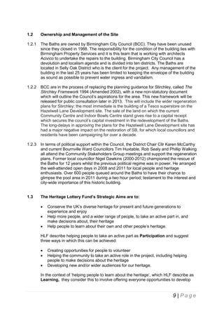 1.2

Ownership and Management of the Site

1.2.1

The Baths are owned by Birmingham City Council (BCC). They have been unused
since they closed in 1988. The responsibility for the condition of the building lies with
Birmingham Property Services and it is this team that is working with architects
Acivico to undertake the repairs to the building. Birmingham City Council has a
devolution and localism agenda and is divided into ten districts. The Baths are
located in Selly Oak District who is the client for the project. Any management of the
building in the last 25 years has been limited to keeping the envelope of the building
as sound as possible to prevent water ingress and vandalism.

1.2.2

BCC are in the process of replacing the planning guidance for Stirchley, called The
Stirchley Framework 1994 (Amended 2002), with a new non-statutory document
which will outline the Council’s aspirations for the area. This new framework will be
released for public consultation later in 2013. This will include the wider regeneration
plans for Stirchley; the most immediate is the building of a Tesco superstore on the
Hazelwell Lane Development site. The sale of the land on which the current
Community Centre and Indoor Bowls Centre stand gives rise to a capital receipt
which secures the council’s capital investment in the redevelopment of the Baths.
The long-delays in approving the plans for the Hazelwell Lane Development site has
had a major negative impact on the restoration of SB, for which local councillors and
residents have been campaigning for over a decade.

1.2.3

In terms of political support within the Council, the District Chair Cllr Karen McCarthy
and current Bournville Ward Councillors Tim Huxtable, Rob Sealy and Phillip Walking
all attend the Community Stakeholders Group meetings and support the regeneration
plans. Former local councillor Nigel Dawkins (2000-2012) championed the rescue of
the Baths for 12 years whilst the previous political regime was in power. He arranged
the well-attended open days in 2008 and 2011 for local people and heritage
enthusiasts. Over 600 people queued around the Baths to have their chance to
glimpse the pool area in 2011 during a two hour period; testament to the interest and
city-wide importance of this historic building.

1.3

The Heritage Lottery Fund’s Strategic Aims are to:




Conserve the UK’s diverse heritage for present and future generations to
experience and enjoy
Help more people, and a wider range of people, to take an active part in, and
make decisions about, their heritage
Help people to learn about their own and other people’s heritage.

HLF describe helping people to take an active part as Participation and suggest
three ways in which this can be achieved:




Creating opportunities for people to volunteer
Helping the community to take an active role in the project, including helping
people to make decisions about the heritage
Developing new and/or wider audiences for our heritage.

In the context of ‘helping people to learn about the heritage’, which HLF describe as
Learning, they consider this to involve offering everyone opportunities to develop

9 | Page

 