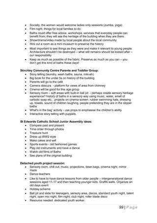 








Socially, the women would welcome ladies only sessions (zumba, yoga)
Film night, things for local families to do
Baths could offer free advice, workshops, services that everyday people can
benefit from; they will see the heritage of the building when they are there.
Show/drama/video made by local people about the local community
Hire out a room as a mini museum to preserve the history
Most important to see things as they were and make it relevant to young people.
Architecture shouldn’t be destroyed – what still remains should be looked after –
our responsibility
Keep as much as possible of the fabric. Preserve as much as you can – you
don’t get this kind of baths these days!

Stirchley Community Centre Parents and Toddler Group:
 Story telling (laundry, wash baths, sauna, mikvah)
 Big book for the under 5s on history of the building
 Parents will go to the café
 Camera obscura - platform for views of area from chimney
 Cinema will be good for this age group
 Sensory room – soft areas with built-in ball pit - perhaps create sensory heritage
experience? history of baths in a sensory way using music, water, smell of
carbolic soap etc…projects on cinema screen, rubber swimming hats, dressing
up, towels, sound of children laughing, people pretending they are in the slipper
baths
 What's in the bag' activity - use props to emphasise the children's ability
 Interactive story telling with puppets.
St Edwards Catholic School Junior Assembly ideas:
 Compare past and present
 Time order through photos
 Treasure hunt
 Dress up WW2 style
 Make cakes and sell
 Sports events - old fashioned games
 Play old instruments and have a dance
 Watch old films of Baths
 See plans of the original building.
Detached youth project session:
 Sensory room, chill out, music, projections, bean bags, cinema night, mirror
maze
 Dance teachers





Like to have to have dance lessons from older people – intergenerational dance
sessions aged 11-17 and then teaching younger kids. Graffiti walls. Organize an
old days event
Holiday scheme
Ball pit and slide for teenagers, sensory area, discos, standard youth night, talent
night, open mic night, film night, club night, roller blade disco
Resource needed: dedicated youth worker.

99 | P a g e

 