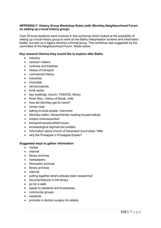 APPENDIX F: History Group Workshop Notes (with Stirchley Neighbourhood Forum
on setting up a local history group)
Over 30 local residents were involved in this workshop which looked at the possibility of
setting up a local history group to work on the Baths interpretation scheme and information
leaflet, but also as a legacy become a formal group. This workshop was suggested by the
committee of the Neighbourhood Forum. Notes below:
Key research themes they would like to explore after Baths
 Industry
 caravan makers
 cinemas and theatres
 history of transport
 commercial history
 industries
 chocolate
 old boundaries
 brick works
 key buildings; church, TASCOS, library
 River Rea - history of floods, mills
 how did Stirchley get its name?
 roman road
 talking to local people, memories
 Stirchley baths / library/friends meeting house/institute
 empire cinema/pavilion
 transport/canals/rail/toll house
 archaeological dig/river/old prefabs
 information about church of Ascension burnt down 1966
 why the Pineapple in Pineapple Estate?
Suggested ways to gather information
 Verbal
 internet
 library archives
 newspapers
 Worcester archives
 library archives
 internet
 pulling together what's already been researched
 documents/book in the library
 go for a walk
 speak to residents and businesses
 community groups
 residents
 promote in doctors surgery for elderly

104 | P a g e

 