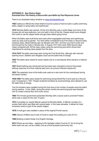 APPENDIX G: Key History Dates
Extracted from The History of Bournville Lane Baths by Paul Raymond Jones
There is an illustrated history timeline on www.stirchleybaths.org
1903 Cadbury’s offered the Urban District Council a piece of land to build a ‘public swimming
baths, slipper or spray baths and washhouse’.
1910 Stirchley Baths was opened. At this time Stirchley was a small village and many of the
houses did not have bathroom, but a tin bath in front of the fire. People would come straight
from work to use the slipper baths and get clean before going home.
When the Baths were built there were laws which segregated swimmers and washhouse
users by class and by gender. You were either considered to be First Class or Second Class
(working class). Mixed bathing was not allowed until 1927, and then you had to enter and
exit the pool by the male or female side. In August 1911 there were 3428 second class
males compared with 39 first class males using the swimming pool which shows their
importance for working class people from the area.
1914-1918 The baths were kept open during the First World War, although with reduced
opening hours. Soldiers and refugees could use the baths free of charge.
1922 The baths were closed for seven weeks due to a coal dispute which became a national
crisis.
1927 Mixed bathing was introduced and bye laws were changed to ensure that proper
bathing costumes of a thick material were worn (to prevent indecent exposure!)
1933 The assembly room at the baths was used as a rest room for the unemployed during
the winter months.
1939-1940 The baths were closed for swimming during World War II and used as a first aid
post. It reopened in 1941. People rendered homeless by local bombings were allowed to use
the baths free of charge.
Two hot showers were installed during this time due to the number of people using the baths
during wartime. In the 1940s, during the winter months the swimming pool was boarded
over to create a dance floor and music venue.
1964 The Finnish government presented Stirchley with a sauna suite to promote Finland,
which was in place for the next 14 years.
1973 A privately-run Jewish Mikvah opened at Stirchley Baths. A Mikvah consists of a
sunken bath which was filled with natural water, in this case rainwater. It allows for ritual
immersion which is part of the Jewish religion.
1978 A multi-gym was installed in place of the original Finnish sauna.
1988 Closure of Baths due to lack of funds to repair the building at a cost of £1m.
1998 Building is listed Grade II by English Heritage.
2013 Where we are today – applying to the Heritage Lottery Fund for £1.3m to bring the
baths back into use, not as a baths, but as a fit-for-purpose community hub.

107 | P a g e

 