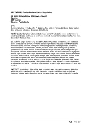 APPENDIX H: English Heritage Listing Description
SP 08 SE BIRMINGHAM BOURNVILLE LANE
Stirchley
997/12/1208
Stirchley Public Baths
GVII
Swimming baths. 1910, by John P. Osborne. Red brick in Flemish bond and diaper pattern
blue brick, and with stone dressings. Slate Roofs.
PLAN: Quadrant on plan, with main bath range on north with boiler house and chimney to
west, tower to east and range to south and east with main entrance at centre of curved front.
Edwardian Baroque style.
EXTERIOR: Single storey. Long curved SE front with parapet and cornice, and rusticated
stone aedicules with broken pediments containing festoons; moulded cill and cornice and
rusticated stone entrance centrepiece with Iconic pilasters, broken pediment containing
festooned cartouche inscribed A 1910 D, covered round-arch doorway with quadrant
panelled double doors, flanked by small diamond shape windows; small octagonal cupola
above with consoles and inscribed Public Baths on drum, and lead-clad dome. Large gable
end on right to main north range with moulded string, large semi-circular window with raised
voussoirs and oculus on raised gable of ridge light, flanking broad rusticated pilaster on left
and tower on right corner, with rusticated stone lower stage with cornice and broken
pediment at front with oculus, and brick upper stage with two stone quoins on each corner,
and parapet with moulded stone coping raised over corners, and with louvered cupola with
shallow lead-clad dome. Chimney at rear west end of north range with round-arch panel and
cornice.
INTERIOR largely intact. Glazed tile pool, open to braced iron roof trusses and ridge-light;
white glazed brick walls with red brick dressings; changing cubicles below and above
balconies on side walls. Glazed screen at entrance, ticket hatches and glazed brick walls.

108 | P a g e

 