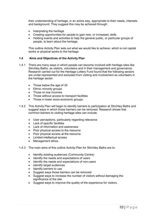 their understanding of heritage, in an active way, appropriate to their needs, interests
and background. They suggest this may be achieved through:




Interpreting the heritage
Creating opportunities for people to gain new, or increased, skills
Holding events and activities to help the general public, or particular groups of
people, to learn about the heritage.

This outline Activity Plan sets out what we would like to achieve, which is not capital
works or physical works to the heritage.
1.4

Aims and Objectives of the Activity Plan

1.4.1

There are many ways in which people can become involved with heritage sites like
Stirchley Baths, as visitors, volunteers and in their management and governance.
Research carried out for the Heritage Lottery Fund found that the following sectors
are under-represented and excluded from visiting and involvement as volunteers in
the heritage sector:






1.4.2

This Activity Plan will begin to identify barriers to participation at Stirchley Baths and
suggest ways in which those barriers can be removed. Research shows that
common barriers to visiting heritage sites can include:








1.4.3

Those below the age of 30
Ethnic minority groups
Those on low incomes
Those without access to transport facilities
Those in lower socio-economic groups.

User perceptions, particularly regarding relevance
Lack of specific facilities
Lack of information and awareness
Poor physical access to the resource
Poor physical access at the resource
Limited intellectual access
Management ethos.

The main aims of this outline Activity Plan for Stirchley Baths are to:









Identify existing audiences (Community Centre)
Identify the needs and expectations of users
Identify the needs and expectations of non-users
Identify target audiences
Identify barriers to use
Suggest ways those barriers can be removed
Suggest ways to increase the number of visitors without damaging the
significance of the site
Suggest ways to improve the quality of the experience for visitors.

10 | P a g e

 
