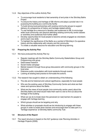 1.4.4

Key objectives of the outline Activity Plan:








To encourage local residents to feel ownership of and pride in the Stirchley Baths
Project
To ensure the history and heritage of SB informs and plays a pivotal role in repurposing the building as a community facility
To build strong local partnerships with existing community groups to support
delivery of a programme of history and heritage-related activity
To use heritage as a resource to develop new audiences to SB; to encourage
wider local community use (beyond attending existing community centre classes
or activities) and audiences from further afield
Develop opportunities for local people to become actively engaged as volunteers
and to learn new skills
To highlight the significance of the Baths as a symbol of Stirchley’s Co-operative
history and the relationship with industry and the community
To create a valuable resource for education and life-long learning.

1.5

Preparing the Activity Plan

1.5.1

We have produced this Activity Plan by:







1.5.2

Regular meetings with the Stirchley Baths Community Stakeholders Group and
Programming sub group
Desk-based research
Social media campaign
Market research through focus group discussions with community groups in the
local area
Extensive public consultation with local residents through events
Looking at existing best practice to formulate the actions.

The research has sought to obtain an understanding of the following:


The site and its historical and cultural significance, especially for local people



Who are the existing users of Stirchley Community Centre and what are their
views and opinions about the Baths



What are the views of local people (non-community centre users) about the
Stirchley Baths and what would make them want to visit to find out about the
heritage of the building



What can we do to break down the perceived (or real) barriers for people to
engage with heritage learning



Which groups should we be targeting and why



What activities or proposals should we be introducing to engage with these
groups in order to break down barriers and encourage them to take part in a
‘heritage experience’ at Stirchley Baths community ‘hub’.

1.6

Structure of the Report

1.6.1

The report structure is based on the HLF guidance note Planning Activities in
Heritage Projects (2008):

11 | P a g e

 