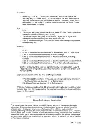 Population:


According to the 2011 Census data there are 1,595 people living in the
Stirchley Neighbourhood and 7,726 people living in the Area. Because the
Stirchley Baths community ‘hub’ will serve a wider community rather than a
neighbourhood, the profile of potential users is based on the Super Output
Area Middle Layer boundary.

Age:




In 2011,
The largest age group living in the Area is 30-44 (25.5%). This is higher than
average compared to Birmingham (20.8%).
The second largest age group is 45-59 (19%). Again this is higher than
average compared to Birmingham as a whole (16.4%).
5.9% of residents are aged 15-19 which is lower than average compared to
Birmingham (7.5%).

Ethnicity:






In 2011,
85.7% of residents define themselves as white British, Irish or Other White.
4.1% of residents define themselves of mixed heritage.
6.1% of residents define themselves as Asian/Asian British, including
Chinese.
3.6% of residents define themselves as Black/African/Caribbean/Black British.
0.6% of residents define themselves as Arab or from other ethnic groups.

Stirchley and surrounding area has a predominantly white population. Around
1,600 individuals living in this Area define themselves as non-white British, and
therefore BAME.
Deprivation Indicators within the Area and Neighbourhood:




50% of the 3286 households in the Area are not deprived in any dimension5.
44% of households are deprived in 1 or 2 dimensions.
6% of households are deprived in 2 or 3 dimensions.

Within the Neighbourhood in which SB is located the Living Environment Deprivation
Indicator data from 2010 suggests that the area is amongst the most deprived in the
country in this respect.

5

All households in the area at the time of the 2011 Census with one of the selected deprivation
dimensions. The dimensions of deprivation are indicators based on the four selected household
characteristics - Employment (any member of a household not a full-time student is either
unemployed or long-term sick); Education (no person in the household has at least level 2 education,
and no person aged 16-18 is a full-time student); Health and disability (any person in the household
has general health 'bad or very bad' or has a long term health problem.); and Housing (Household's
accommodation is either overcrowded, with an occupancy rating -1 or less, or is in a shared dwelling,
or has no central heating).

17 | P a g e

 