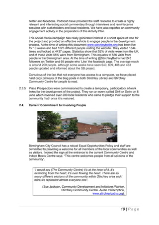 twitter and facebook. Podnosh have provided the staff resource to create a highly
relevant and interesting social commentary through interviews and reminiscence
sessions with stakeholders and local residents. We have also reported on community
engagement activity in the preparation of this Activity Plan.
This social media campaign has really generated interest in a short space of time for
the project and provided an effective vehicle to engage people in the development
process. At the time of writing this document www.stirchleybaths.org has been live
for 10 weeks and had 1023 different people visiting the website. They visited 1844
times and looked at 4437 pages. Statistics show that 52% of visits were from the UK,
and of those visits 58% were from Birmingham. This equates to 556 visits from
people in the Birmingham area. At the time of writing @StirchleyBaths had 245
followers on Twitter and 69 people who ‘Like’ the facebook page. The average reach
is around 200 people, although some weeks have seen 640, 609, 488 and 433
people updated and informed about the SB project.
Conscious of the fact that not everyone has access to a computer, we have placed
hard copy printouts of the blog posts in both Stirchley Library and Stirchley
Community Centre for people to read.
2.3.5

Place Prospectors were commissioned to create a temporary, participatory artwork
linked to the development of the project. They ran an event called Sink or Swim on 8
June which involved over 200 local residents who came to pledge their support to the
community ‘hub’ once it is restored.

2.4

Current Commitment to Involving People

Birmingham City Council has a robust Equal Opportunities Policy and staff are
committed to providing a welcome for all members of the local communities as well
as visitors. Indeed the sign at the entrance to the current Community Centre and
Indoor Bowls Centre says: “This centre welcomes people from all sections of the
community”.
“I would say (The Community Centre) it’s at the heart of it, it’s
extending from the heart, it’s over flowing the heart. There are so
many different sections of the community within Stirchley area and I
think we represent almost everyone one”.
(Sue Jackson, Community Development and Initiatives Worker,
Stirchley Community Centre. Audio transcription,
www.stirchleybaths.org).

19 | P a g e

 