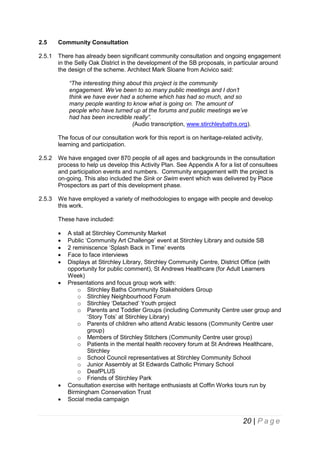 2.5

Community Consultation

2.5.1

There has already been significant community consultation and ongoing engagement
in the Selly Oak District in the development of the SB proposals, in particular around
the design of the scheme. Architect Mark Sloane from Acivico said:
“The interesting thing about this project is the community
engagement. We’ve been to so many public meetings and I don’t
think we have ever had a scheme which has had so much, and so
many people wanting to know what is going on. The amount of
people who have turned up at the forums and public meetings we’ve
had has been incredible really”.
(Audio transcription, www.stirchleybaths.org).
The focus of our consultation work for this report is on heritage-related activity,
learning and participation.

2.5.2

We have engaged over 870 people of all ages and backgrounds in the consultation
process to help us develop this Activity Plan. See Appendix A for a list of consultees
and participation events and numbers. Community engagement with the project is
on-going. This also included the Sink or Swim event which was delivered by Place
Prospectors as part of this development phase.

2.5.3

We have employed a variety of methodologies to engage with people and develop
this work.
These have included:










A stall at Stirchley Community Market
Public ‘Community Art Challenge’ event at Stirchley Library and outside SB
2 reminiscence ‘Splash Back in Time’ events
Face to face interviews
Displays at Stirchley Library, Stirchley Community Centre, District Office (with
opportunity for public comment), St Andrews Healthcare (for Adult Learners
Week)
Presentations and focus group work with:
o Stirchley Baths Community Stakeholders Group
o Stirchley Neighbourhood Forum
o Stirchley ‘Detached’ Youth project
o Parents and Toddler Groups (including Community Centre user group and
‘Story Tots’ at Stirchley Library)
o Parents of children who attend Arabic lessons (Community Centre user
group)
o Members of Stirchley Stitchers (Community Centre user group)
o Patients in the mental health recovery forum at St Andrews Healthcare,
Stirchley
o School Council representatives at Stirchley Community School
o Junior Assembly at St Edwards Catholic Primary School
o DeafPLUS
o Friends of Stirchley Park
Consultation exercise with heritage enthusiasts at Coffin Works tours run by
Birmingham Conservation Trust
Social media campaign

20 | P a g e

 