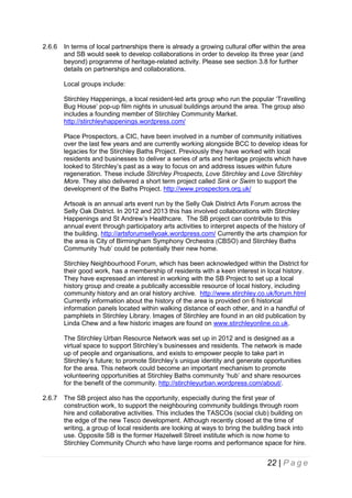 2.6.6

In terms of local partnerships there is already a growing cultural offer within the area
and SB would seek to develop collaborations in order to develop its three year (and
beyond) programme of heritage-related activity. Please see section 3.8 for further
details on partnerships and collaborations.
Local groups include:
Stirchley Happenings, a local resident-led arts group who run the popular ‘Travelling
Bug House’ pop-up film nights in unusual buildings around the area. The group also
includes a founding member of Stirchley Community Market.
http://stirchleyhappenings.wordpress.com/
Place Prospectors, a CIC, have been involved in a number of community initiatives
over the last few years and are currently working alongside BCC to develop ideas for
legacies for the Stirchley Baths Project. Previously they have worked with local
residents and businesses to deliver a series of arts and heritage projects which have
looked to Stirchley’s past as a way to focus on and address issues within future
regeneration. These include Stirchley Prospects, Love Stirchley and Love Stirchley
More. They also delivered a short term project called Sink or Swim to support the
development of the Baths Project. http://www.prospectors.org.uk/
Artsoak is an annual arts event run by the Selly Oak District Arts Forum across the
Selly Oak District. In 2012 and 2013 this has involved collaborations with Stirchley
Happenings and St Andrew’s Healthcare. The SB project can contribute to this
annual event through participatory arts activities to interpret aspects of the history of
the building. http://artsforumsellyoak.wordpress.com/ Currently the arts champion for
the area is City of Birmingham Symphony Orchestra (CBSO) and Stirchley Baths
Community ‘hub’ could be potentially their new home.
Stirchley Neighbourhood Forum, which has been acknowledged within the District for
their good work, has a membership of residents with a keen interest in local history.
They have expressed an interest in working with the SB Project to set up a local
history group and create a publically accessible resource of local history, including
community history and an oral history archive. http://www.stirchley.co.uk/forum.html
Currently information about the history of the area is provided on 6 historical
information panels located within walking distance of each other, and in a handful of
pamphlets in Stirchley Library. Images of Stirchley are found in an old publication by
Linda Chew and a few historic images are found on www.stirchleyonline.co.uk.
The Stirchley Urban Resource Network was set up in 2012 and is designed as a
virtual space to support Stirchley’s businesses and residents. The network is made
up of people and organisations, and exists to empower people to take part in
Stirchley’s future; to promote Stirchley’s unique identity and generate opportunities
for the area. This network could become an important mechanism to promote
volunteering opportunities at Stirchley Baths community ‘hub’ and share resources
for the benefit of the community. http://stirchleyurban.wordpress.com/about/.

2.6.7

The SB project also has the opportunity, especially during the first year of
construction work, to support the neighbouring community buildings through room
hire and collaborative activities. This includes the TASCOs (social club) building on
the edge of the new Tesco development. Although recently closed at the time of
writing, a group of local residents are looking at ways to bring the building back into
use. Opposite SB is the former Hazelwell Street institute which is now home to
Stirchley Community Church who have large rooms and performance space for hire.

22 | P a g e

 
